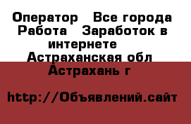Оператор - Все города Работа » Заработок в интернете   . Астраханская обл.,Астрахань г.